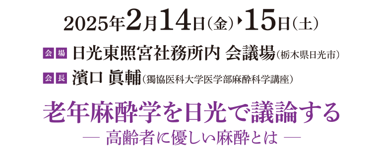 2025年2月14日（金）～15日（土） / 会場：日光東照宮社務所内 会議場 / 世話人：濱口 眞輔 / テーマ：老年麻酔学を日光で議論する -高齢者に優しい麻酔とは-