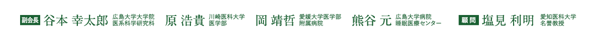 副会長：谷本 幸太郎（広島大学大学院医系科学研究科）、原 浩貴（川崎医科大学医学部）、岡 靖哲（愛媛大学医学部附属病院）、熊谷 元（広島大学病院睡眠医療センター）、顧問：塩見 利明（愛知医科大学名誉教授）